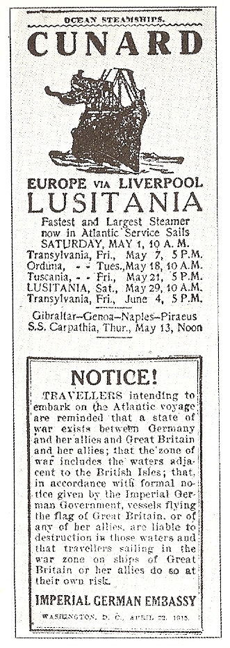NOTICE! TRAVELLERS intending to embark on the Atlantic voyage are reminded that a state of war exists between Germany and her allies and Great Britain and her allies; that the zone of war includes the waters adjacent to the British Isles; that in accordance with formal notice given by the Imperial German Government, vessels flying the flag of Great Britain, or of any of her allies, are liable to destruction in those waters and that travellers sailing in the war zone on ships of Great Britain or her allies do so at their own risk IMPERIAL GERMAN EMBASSY Washington, D. C. April 22, 1915